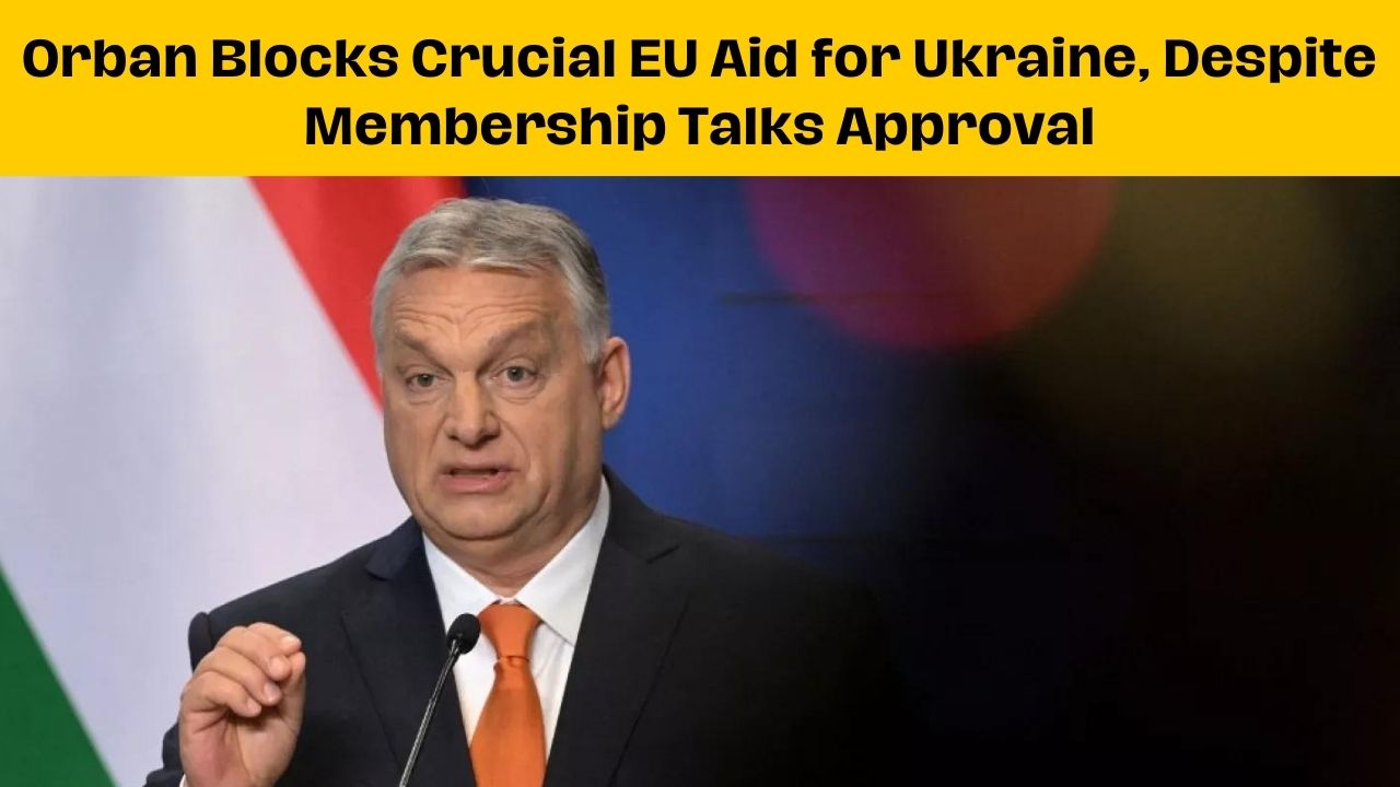 Orban Blocks Crucial EU Aid for Ukraine, Despite Membership Talks Approval